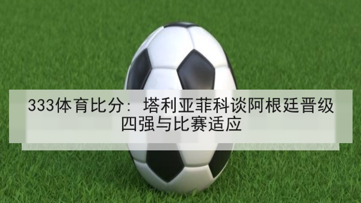 333体育比分: 塔利亚菲科谈阿根廷晋级四强与比赛适应