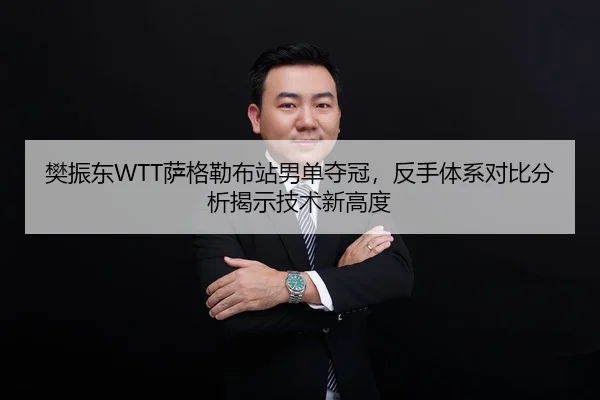 樊振东WTT萨格勒布站男单夺冠，反手体系对比分析揭示技术新高度
