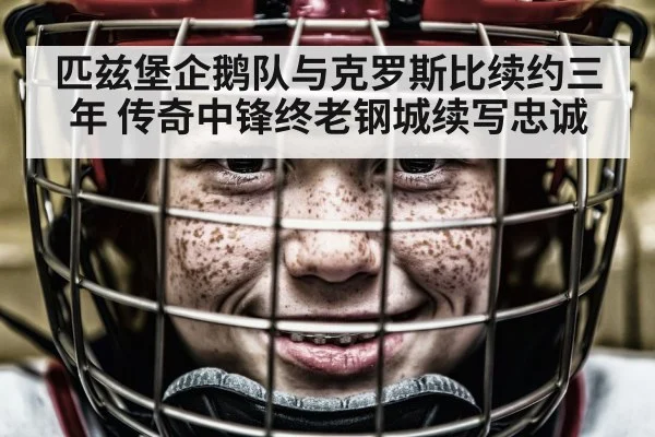 匹兹堡企鹅队与克罗斯比续约三年 传奇中锋终老钢城续写忠诚